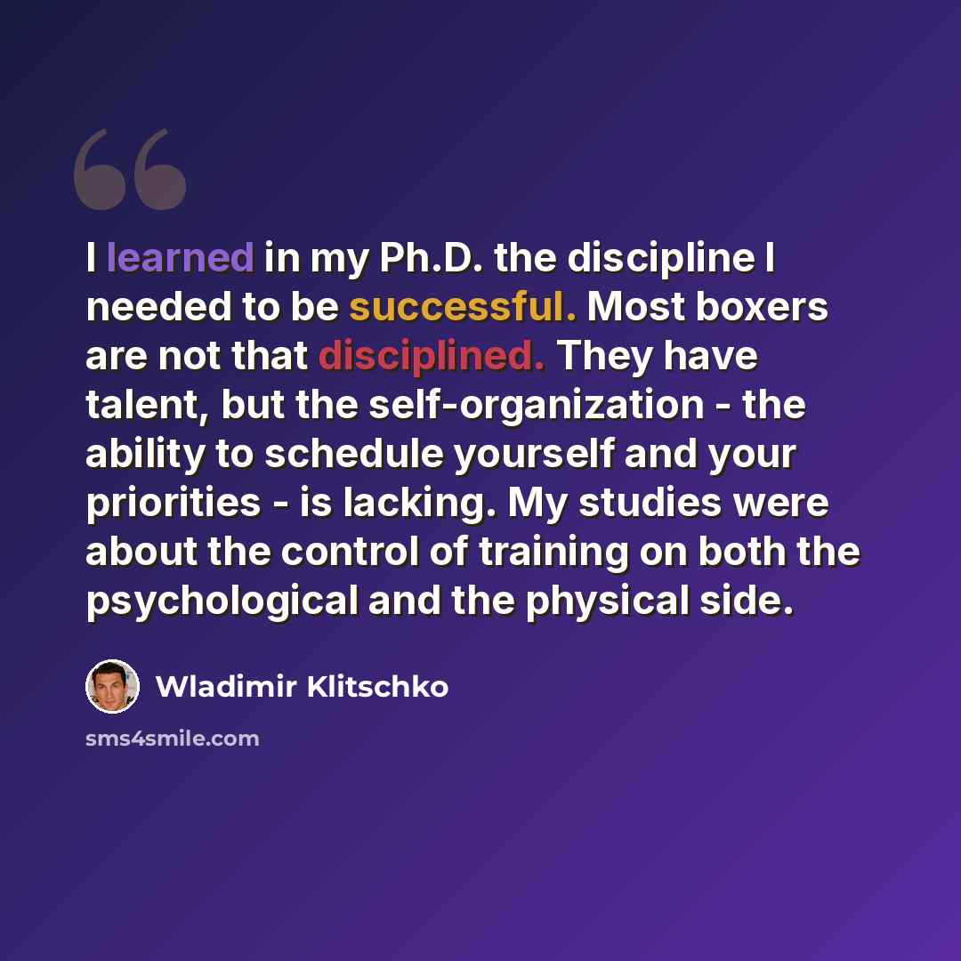 “I learned in my Ph.D. the discipline I needed to be successful. Most boxers are not that disciplined. They have talent, but the self-organization - the ability to schedule yourself and your priorities - is lacking. My studies were about the control of training on both the psychological and the…” quote by Wladimir Klitschko