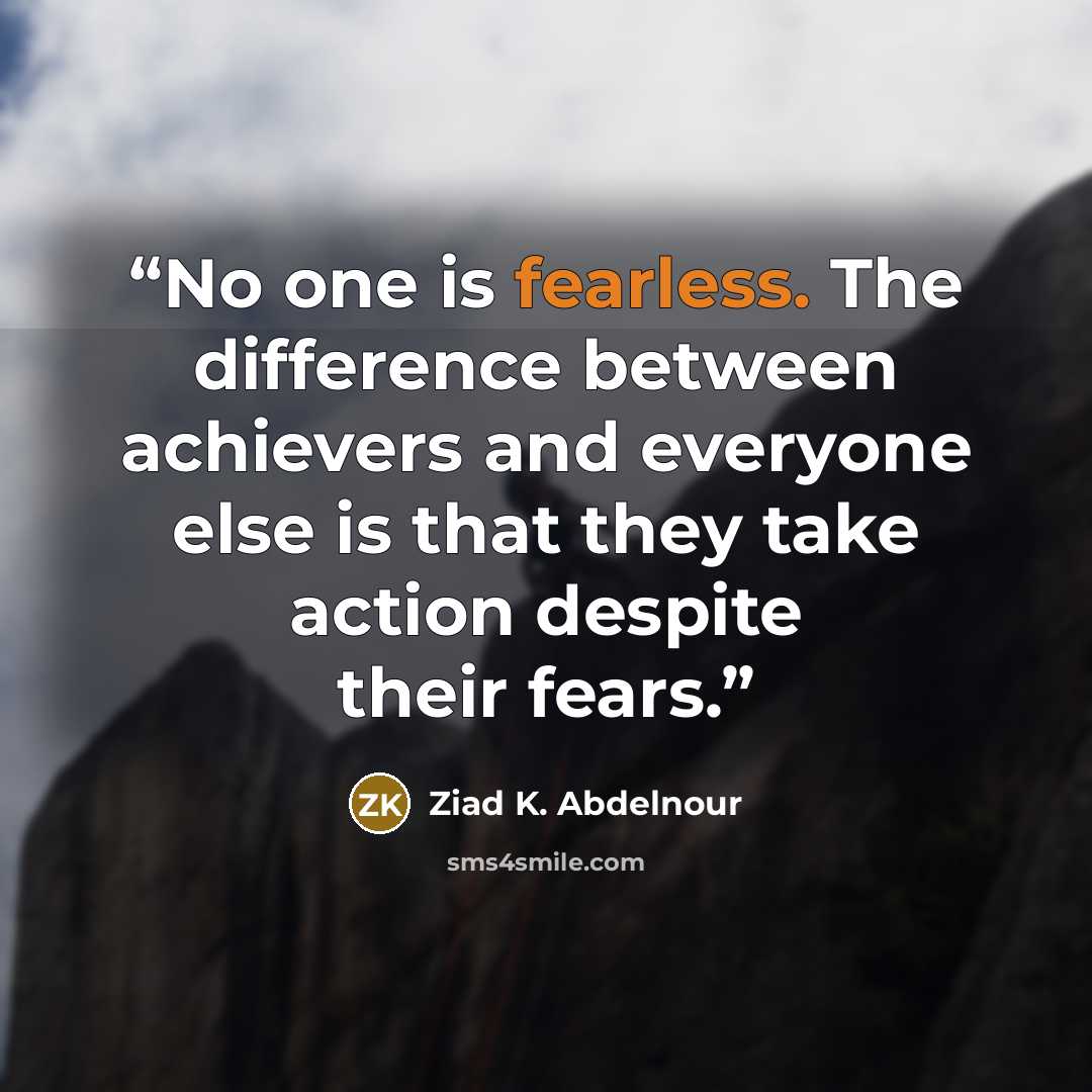 “No one is fearless. The difference between achievers and everyone else is that they take action despite their fears.” quote by Ziad K. Abdelnour