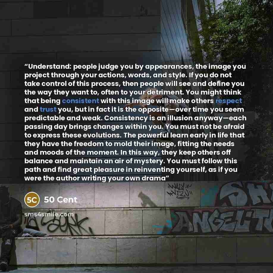 “Understand: people judge you by appearances, the image you project through your actions, words, and style. If you do not take control of this process, then people will see and define you the way they want to, often to your detriment. You might think that being consistent with this image will make…” quote by 50 Cent