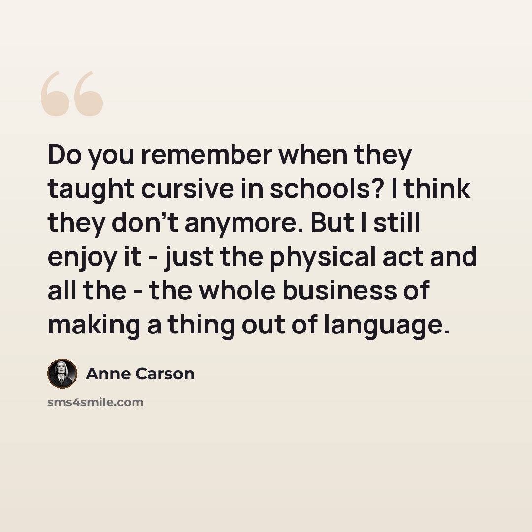 “Do you remember when they taught cursive in schools? I think they don't anymore. But I still enjoy it - just the physical act and all the - the whole business of making a thing out of language.” quote by Anne Carson