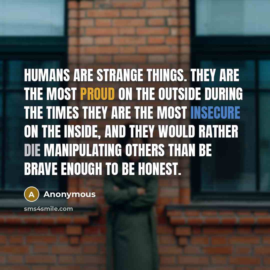 “Humans are strange things. They are the most proud on the outside during the times they are the most insecure on the inside, and they would rather die manipulating others than be brave enough to be honest.” quote by Anonymous