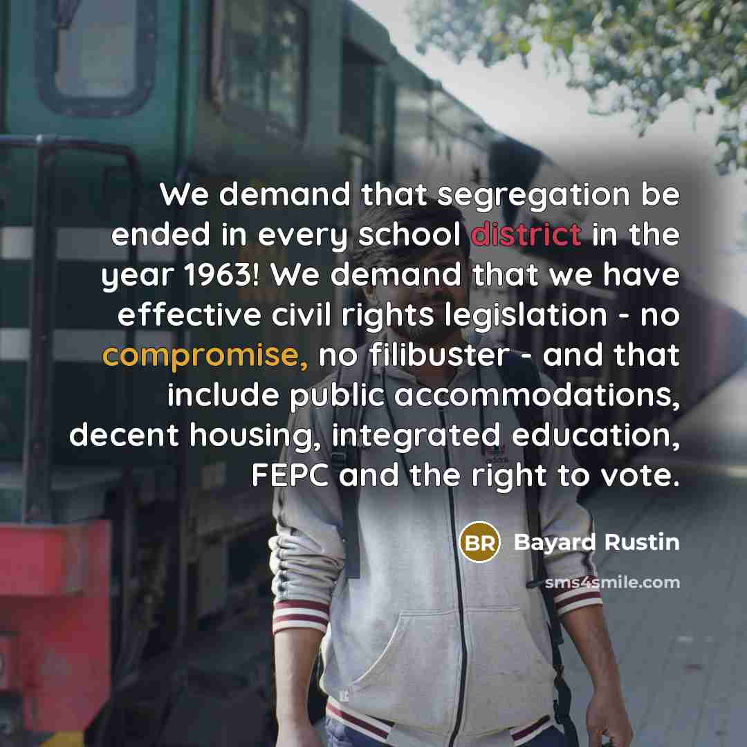 “We demand that segregation be ended in every school district in the year 1963! We demand that we have effective civil rights legislation - no compromise, no filibuster - and that include public accommodations, decent housing, integrated education, FEPC and the right to vote.” quote by Bayard Rustin