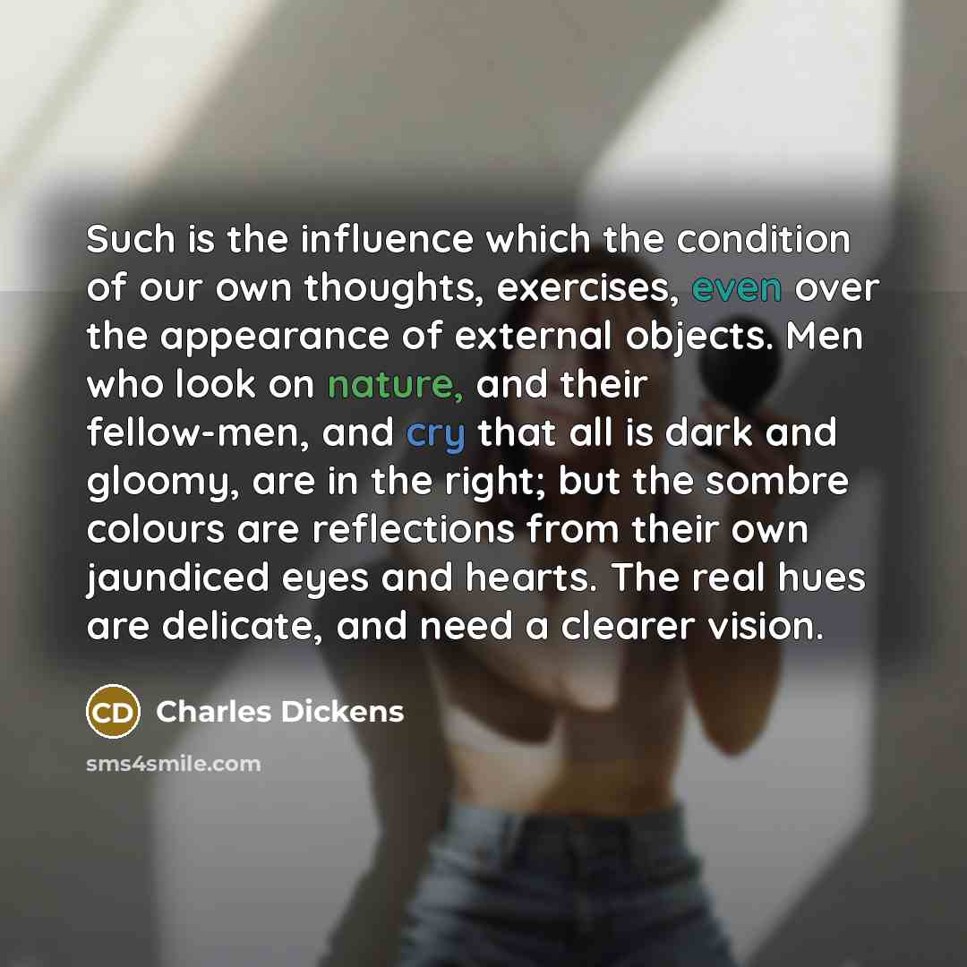 “Such is the influence which the condition of our own thoughts, exercises, even over the appearance of external objects. Men who look on nature, and their fellow-men, and cry that all is dark and gloomy, are in the right; but the sombre colours are reflections from their own jaundiced eyes and…” quote by Charles Dickens