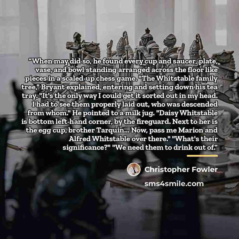 “When may did so, he found every cup and saucer, plate, vase, and bowl standing arranged across the floor like pieces in a scaled-up chess game. "The Whitstable family tree," Bryant explained, entering and setting down his tea tray. "It's the only way I could get it sorted out in my head. I had to…” quote by Christopher Fowler