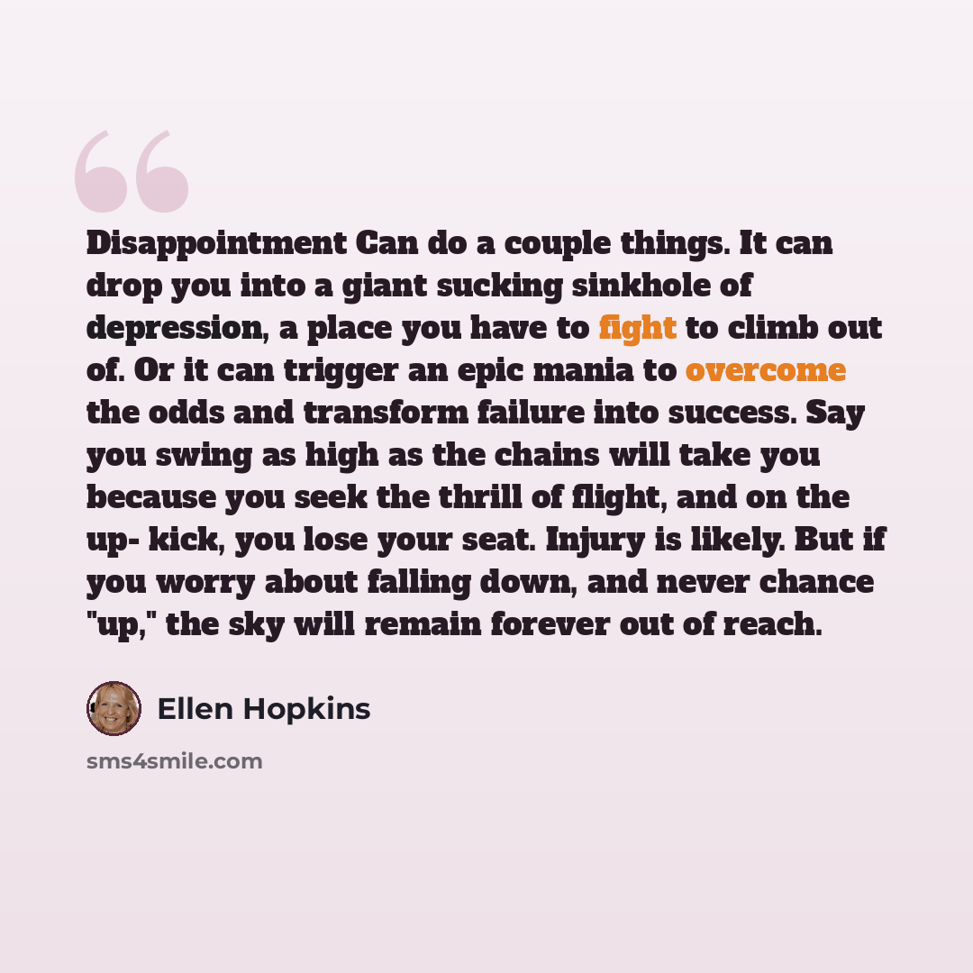“Disappointment Can do a couple things. It can drop you into a giant sucking sinkhole of depression, a place you have to fight to climb out of. Or it can trigger an epic mania to overcome the odds and transform failure into success. Say you swing as high as the chains will take you because you seek…” quote by Ellen Hopkins