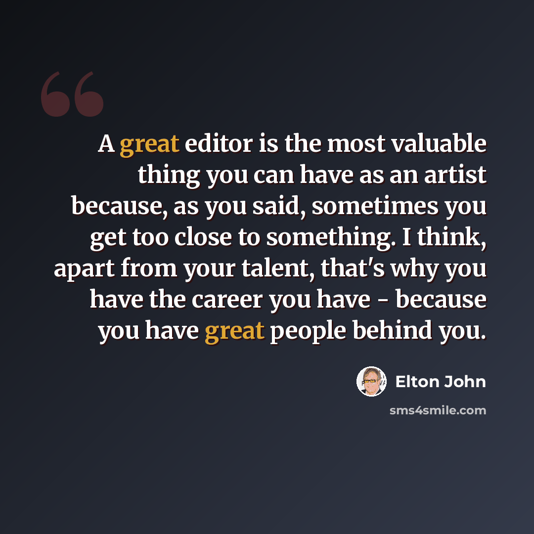 “A great editor is the most valuable thing you can have as an artist because, as you said, sometimes you get too close to something. I think, apart from your talent, that's why you have the career you have - because you have great people behind you.” quote by Elton John