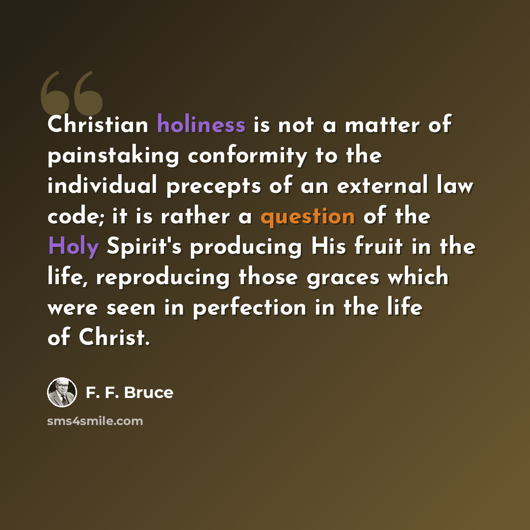 “Christian holiness is not a matter of painstaking conformity to the individual precepts of an external law code; it is rather a question of the Holy Spirit's producing His fruit in the life, reproducing those graces which were seen in perfection in the life of Christ.” quote by F. F. Bruce