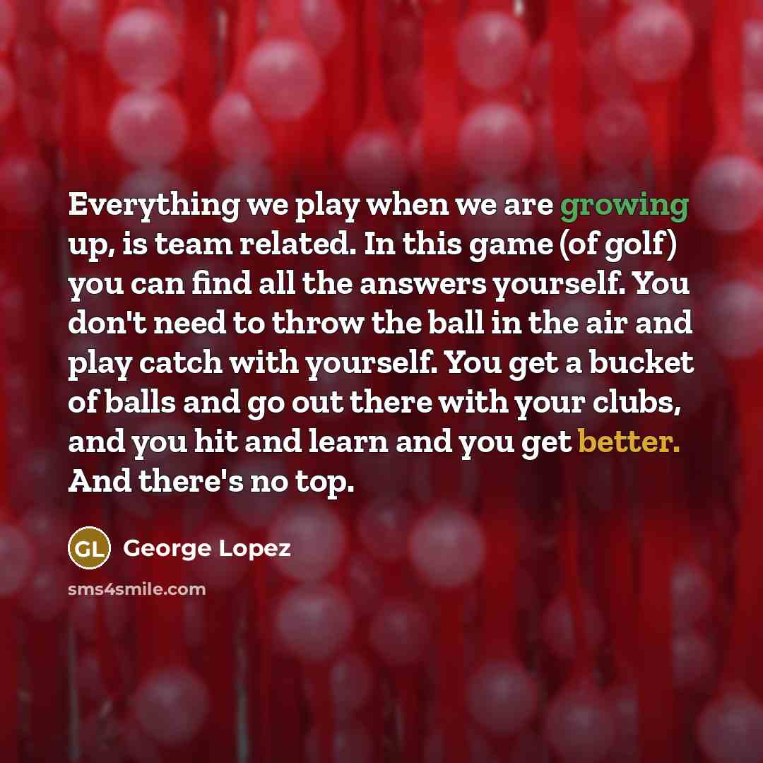 “Everything we play when we are growing up, is team related. In this game (of golf) you can find all the answers yourself. You don't need to throw the ball in the air and play catch with yourself. You get a bucket of balls and go out there with your clubs, and you hit and learn and you get better…” quote by George Lopez