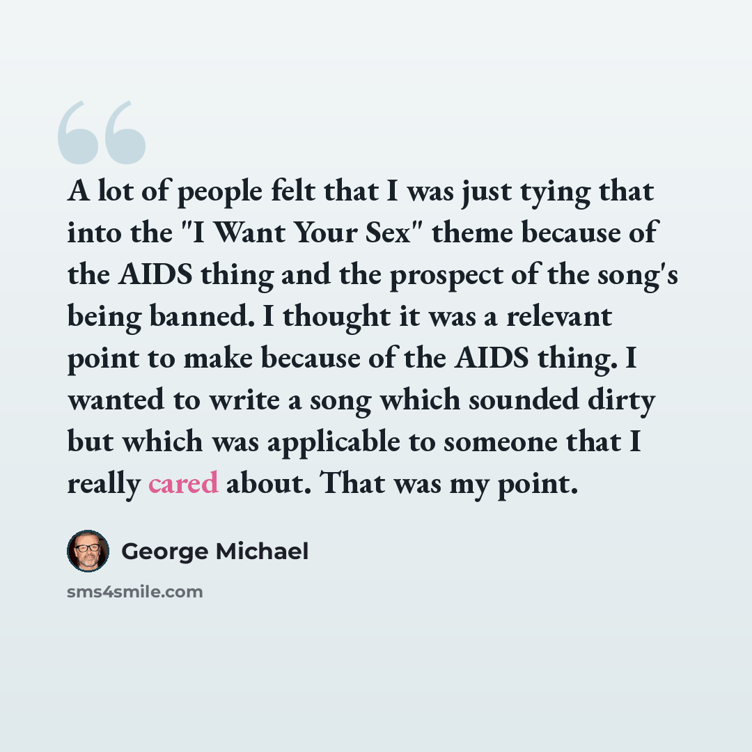 “A lot of people felt that I was just tying that into the "I Want Your Sex" theme because of the AIDS thing and the prospect of the song's being banned. I thought it was a relevant point to make because of the AIDS thing. I wanted to write a song which sounded dirty but which was applicable to…” quote by George Michael