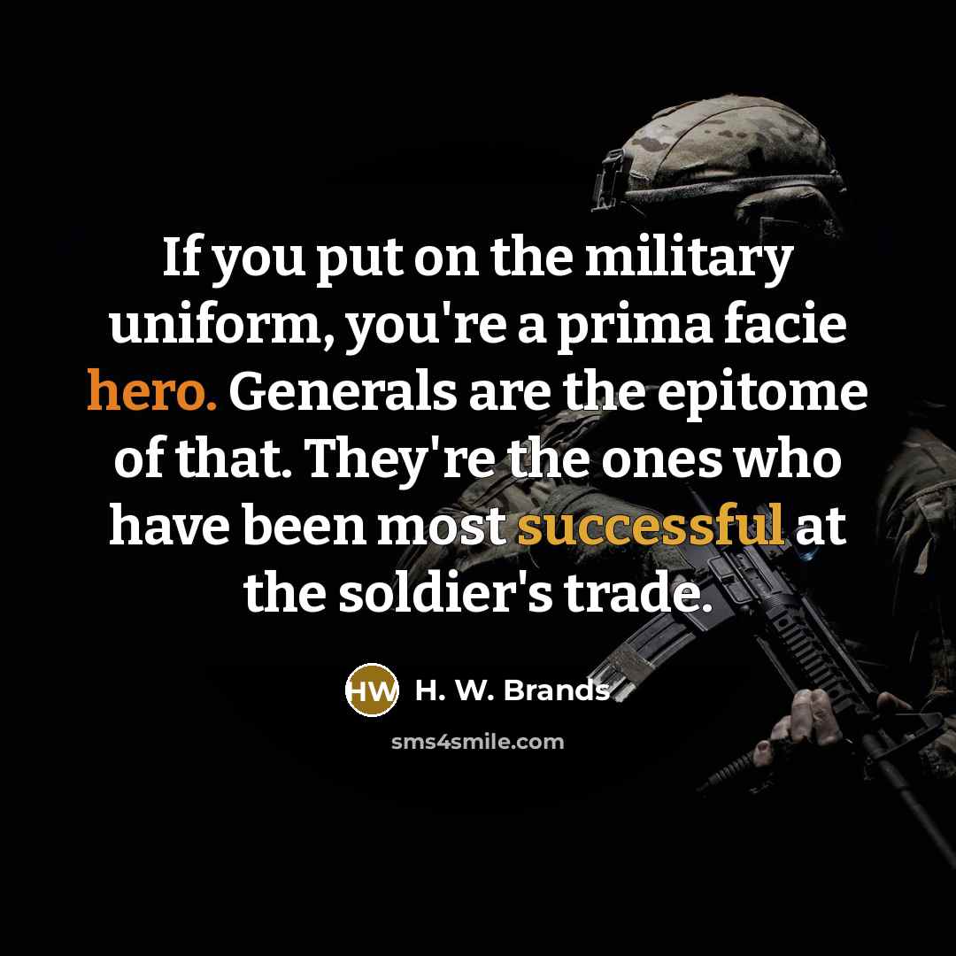 “If you put on the military uniform, you're a prima facie hero. Generals are the epitome of that. They're the ones who have been most successful at the soldier's trade.” quote by H. W. Brands