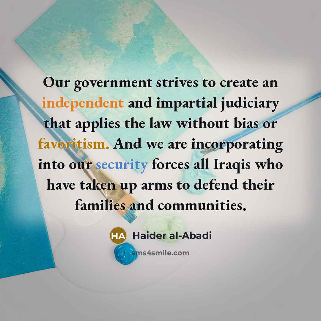 “Our government strives to create an independent and impartial judiciary that applies the law without bias or favoritism. And we are incorporating into our security forces all Iraqis who have taken up arms to defend their families and communities.” quote by Haider al-Abadi