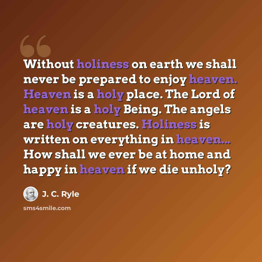 “Without holiness on earth we shall never be prepared to enjoy heaven. Heaven is a holy place. The Lord of heaven is a holy Being. The angels are holy creatures. Holiness is written on everything in heaven... How shall we ever be at home and happy in heaven if we die unholy?” quote by J. C. Ryle