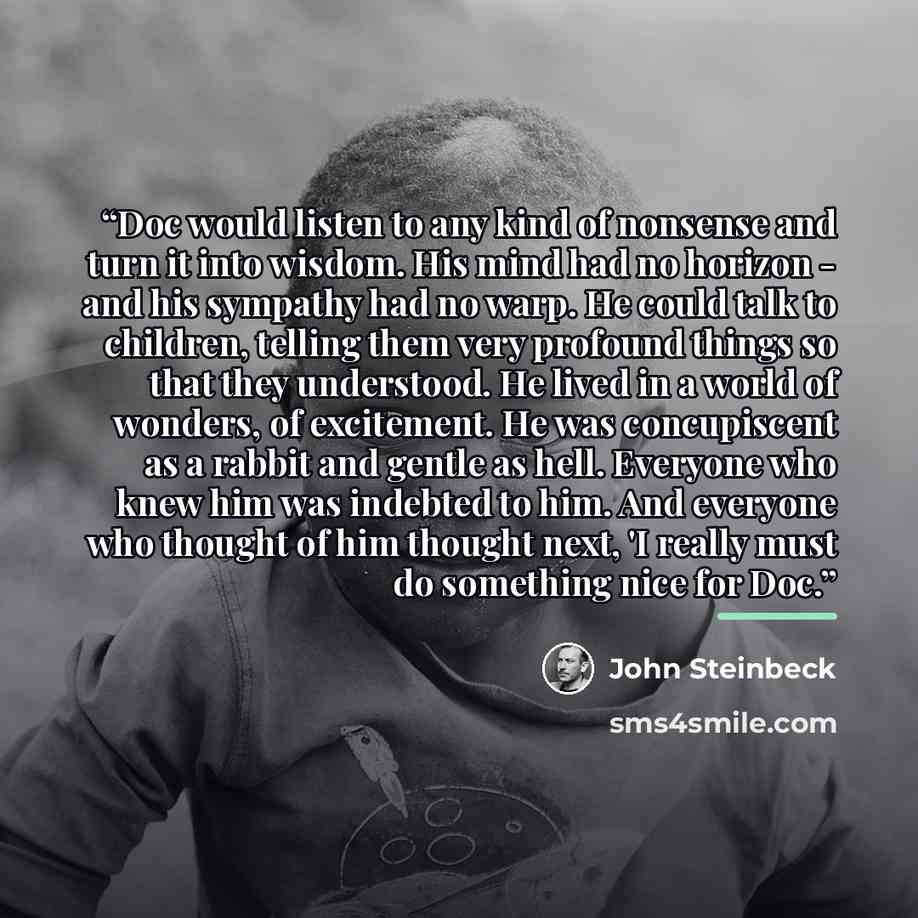 “Doc would listen to any kind of nonsense and turn it into wisdom. His mind had no horizon - and his sympathy had no warp. He could talk to children, telling them very profound things so that they understood. He lived in a world of wonders, of excitement. He was concupiscent as a rabbit and gentle…” quote by John Steinbeck