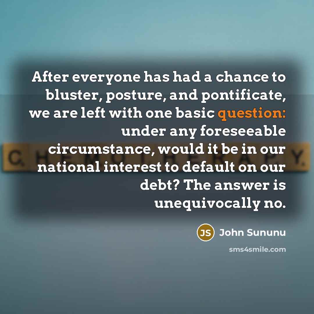 “After everyone has had a chance to bluster, posture, and pontificate, we are left with one basic question: under any foreseeable circumstance, would it be in our national interest to default on our debt? The answer is unequivocally no.” quote by John Sununu