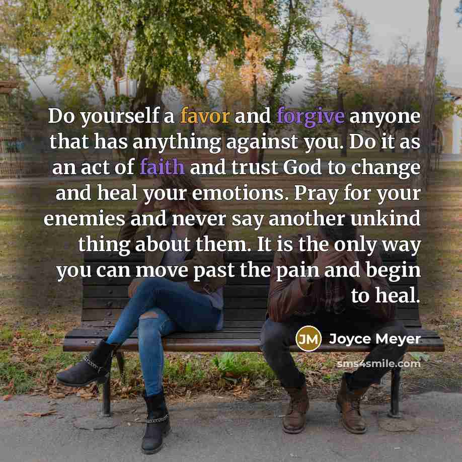 “Do yourself a favor and forgive anyone that has anything against you. Do it as an act of faith and trust God to change and heal your emotions. Pray for your enemies and never say another unkind thing about them. It is the only way you can move past the pain and begin to heal.” quote by Joyce Meyer