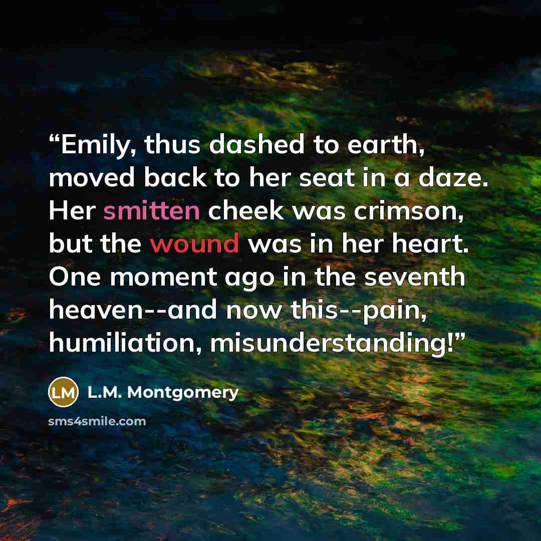 “Emily, thus dashed to earth, moved back to her seat in a daze. Her smitten cheek was crimson, but the wound was in her heart. One moment ago in the seventh heaven--and now this--pain, humiliation, misunderstanding!” quote by L.M. Montgomery