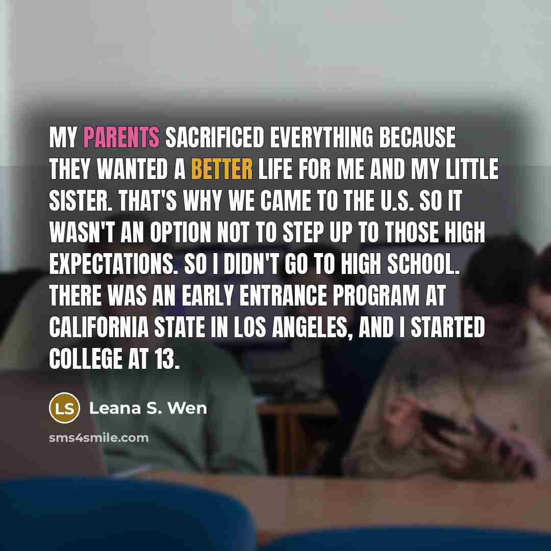 “My parents sacrificed everything because they wanted a better life for me and my little sister. That's why we came to the U.S. So it wasn't an option not to step up to those high expectations. So I didn't go to high school. There was an early entrance program at California State in Los Angeles…” quote by Leana S. Wen