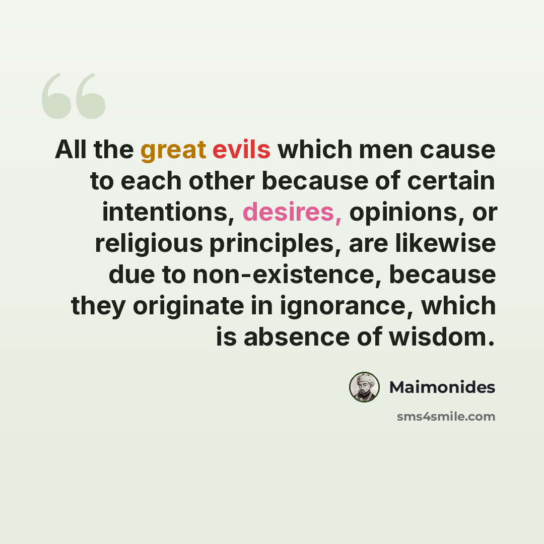 “All the great evils which men cause to each other because of certain intentions, desires, opinions, or religious principles, are likewise due to non-existence, because they originate in ignorance, which is absence of wisdom.” quote by Maimonides