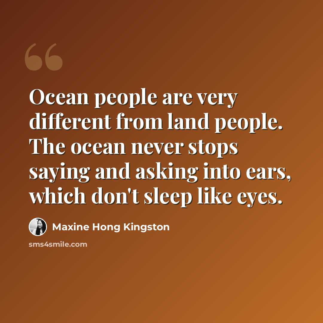 “Ocean people are very different from land people. The ocean never stops saying and asking into ears, which don't sleep like eyes.” quote by Maxine Hong Kingston