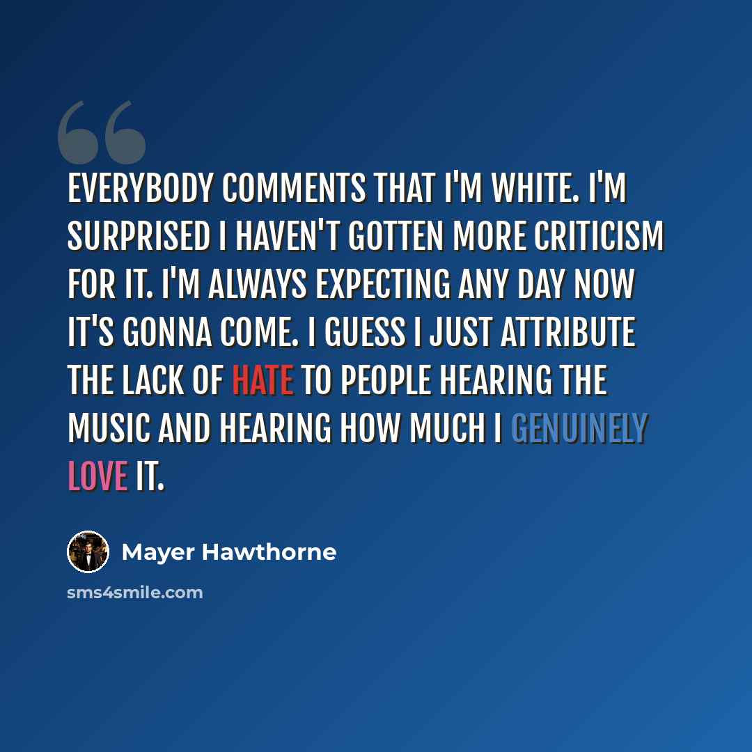 “Everybody comments that I'm white. I'm surprised I haven't gotten more criticism for it. I'm always expecting any day now it's gonna come. I guess I just attribute the lack of hate to people hearing the music and hearing how much I genuinely love it.” quote by Mayer Hawthorne