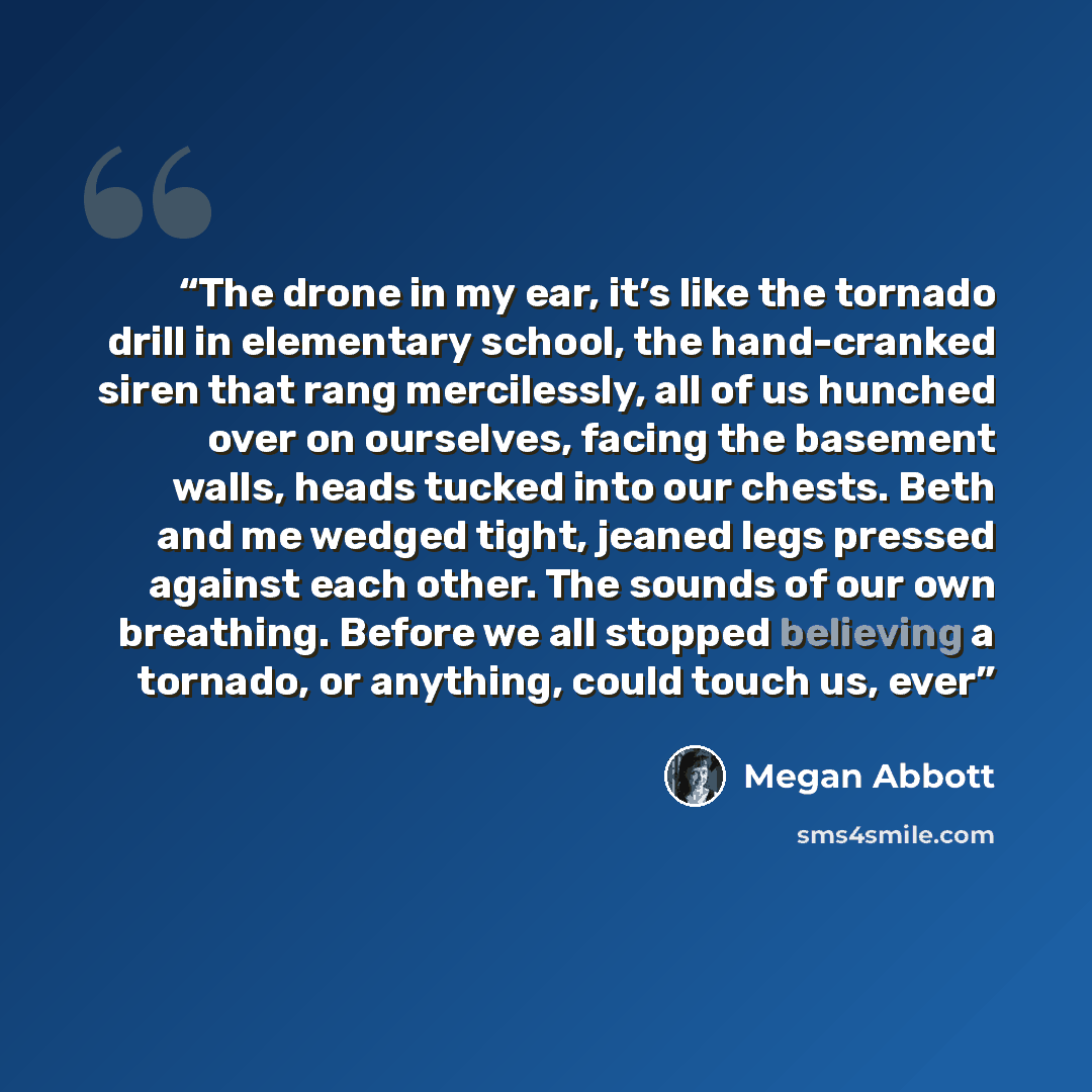 “The drone in my ear, it’s like the tornado drill in elementary school, the hand-cranked siren that rang mercilessly, all of us hunched over on ourselves, facing the basement walls, heads tucked into our chests. Beth and me wedged tight, jeaned legs pressed against each other. The sounds of our own…” quote by Megan Abbott