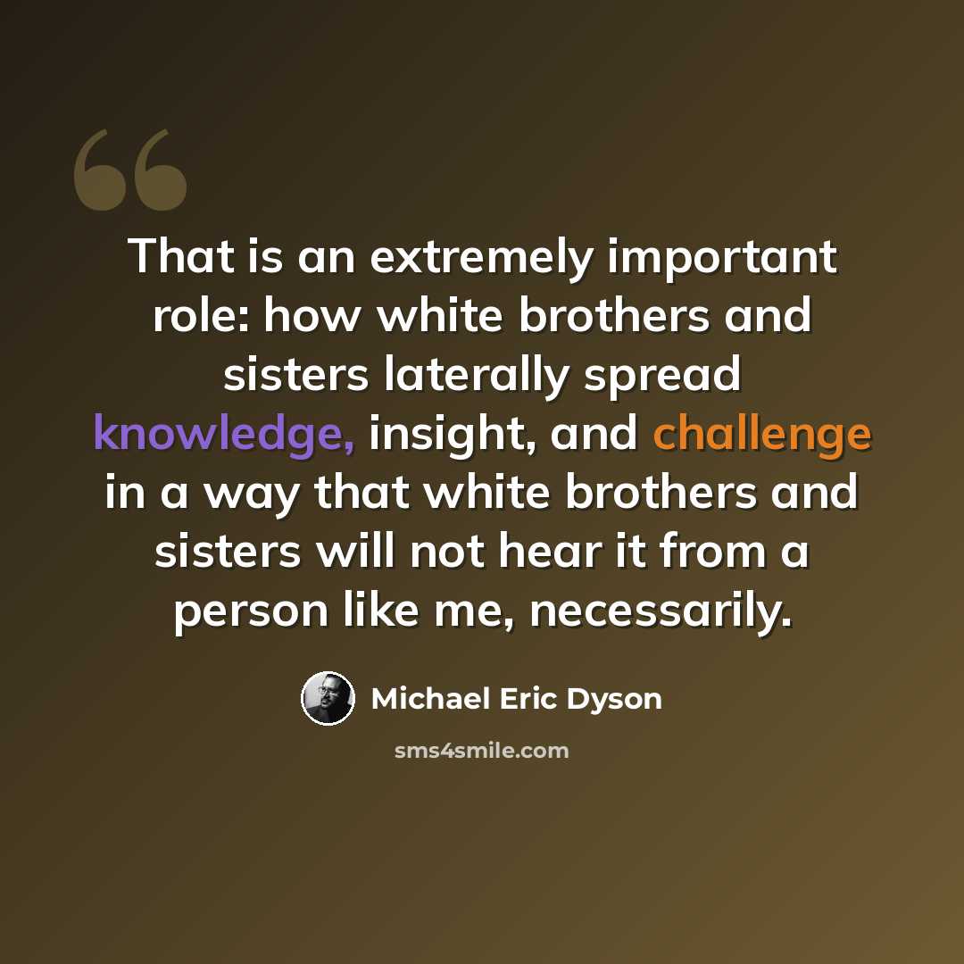 “That is an extremely important role: how white brothers and sisters laterally spread knowledge, insight, and challenge in a way that white brothers and sisters will not hear it from a person like me, necessarily.” quote by Michael Eric Dyson