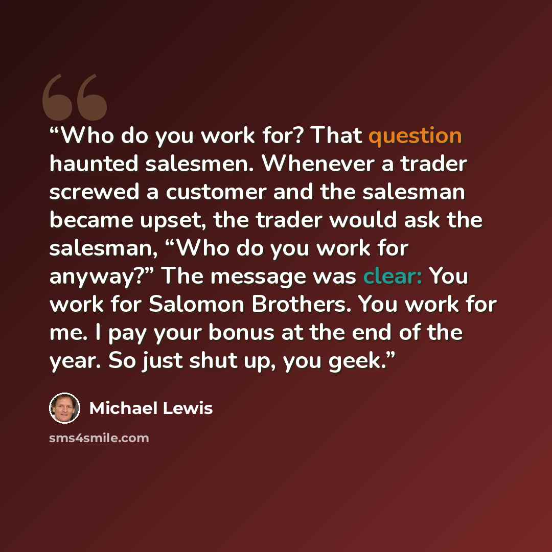 “Who do you work for? That question haunted salesmen. Whenever a trader screwed a customer and the salesman became upset, the trader would ask the salesman, “Who do you work for anyway?” The message was clear: You work for Salomon Brothers. You work for me. I pay your bonus at the end of the year…” quote by Michael Lewis