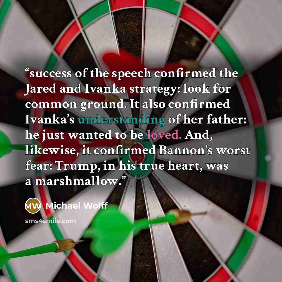 “success of the speech confirmed the Jared and Ivanka strategy: look for common ground. It also confirmed Ivanka’s understanding of her father: he just wanted to be loved. And, likewise, it confirmed Bannon’s worst fear: Trump, in his true heart, was a marshmallow.” quote by Michael Wolff