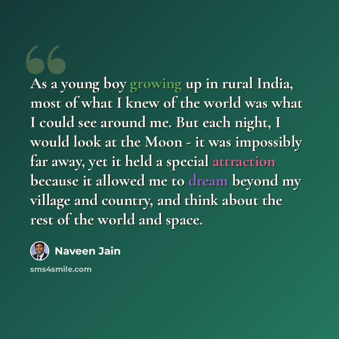 “As a young boy growing up in rural India, most of what I knew of the world was what I could see around me. But each night, I would look at the Moon - it was impossibly far away, yet it held a special attraction because it allowed me to dream beyond my village and country, and think about the rest…” quote by Naveen Jain