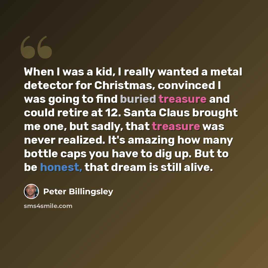 “When I was a kid, I really wanted a metal detector for Christmas, convinced I was going to find buried treasure and could retire at 12. Santa Claus brought me one, but sadly, that treasure was never realized. It's amazing how many bottle caps you have to dig up. But to be honest, that dream is…” quote by Peter Billingsley