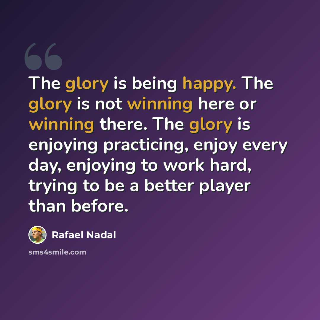“The glory is being happy. The glory is not winning here or winning there. The glory is enjoying practicing, enjoy every day, enjoying to work hard, trying to be a better player than before.” quote by Rafael Nadal