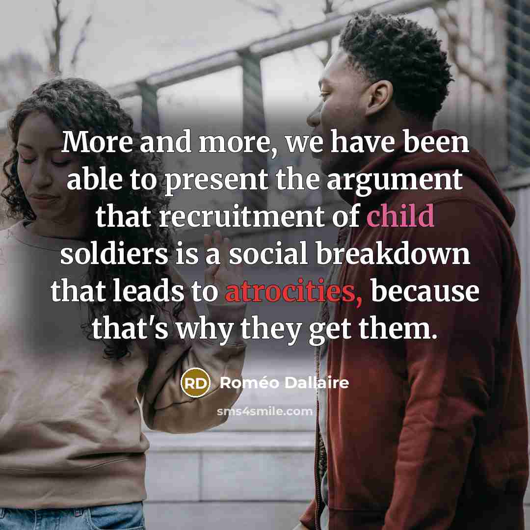 “More and more, we have been able to present the argument that recruitment of child soldiers is a social breakdown that leads to atrocities, because that's why they get them.” quote by Romeo Dallaire