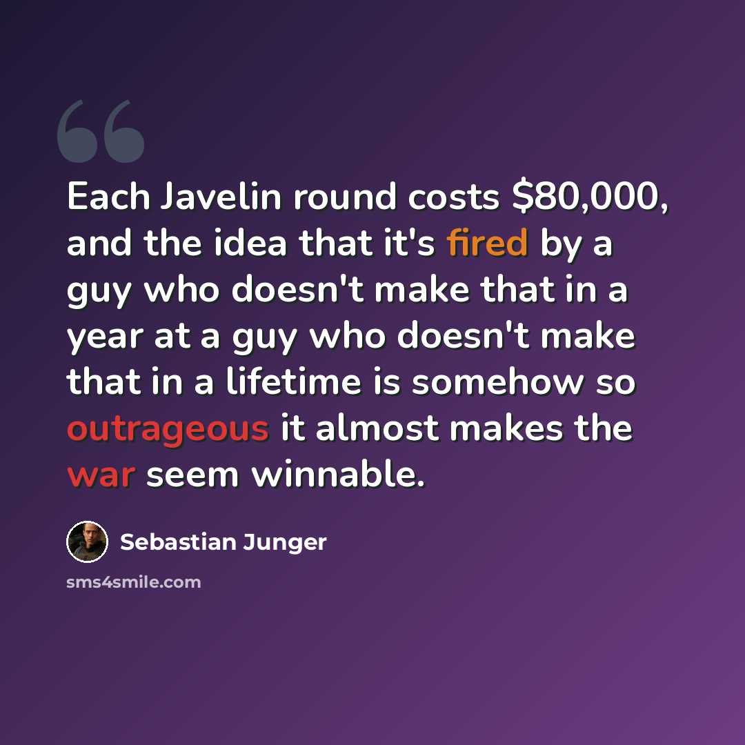 “Each Javelin round costs $80,000, and the idea that it's fired by a guy who doesn't make that in a year at a guy who doesn't make that in a lifetime is somehow so outrageous it almost makes the war seem winnable.” quote by Sebastian Junger