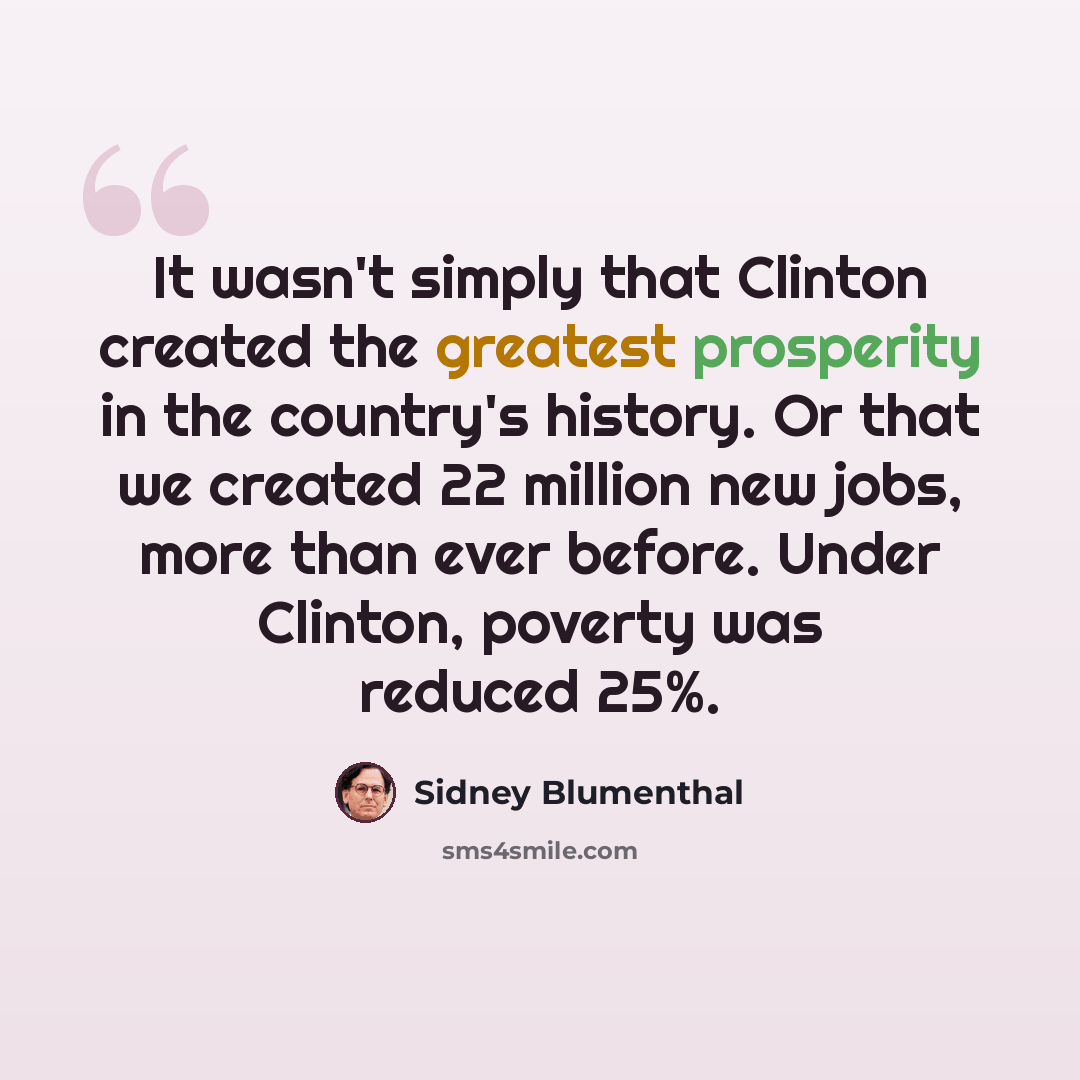“It wasn't simply that Clinton created the greatest prosperity in the country's history. Or that we created 22 million new jobs, more than ever before. Under Clinton, poverty was reduced 25%.” quote by Sidney Blumenthal