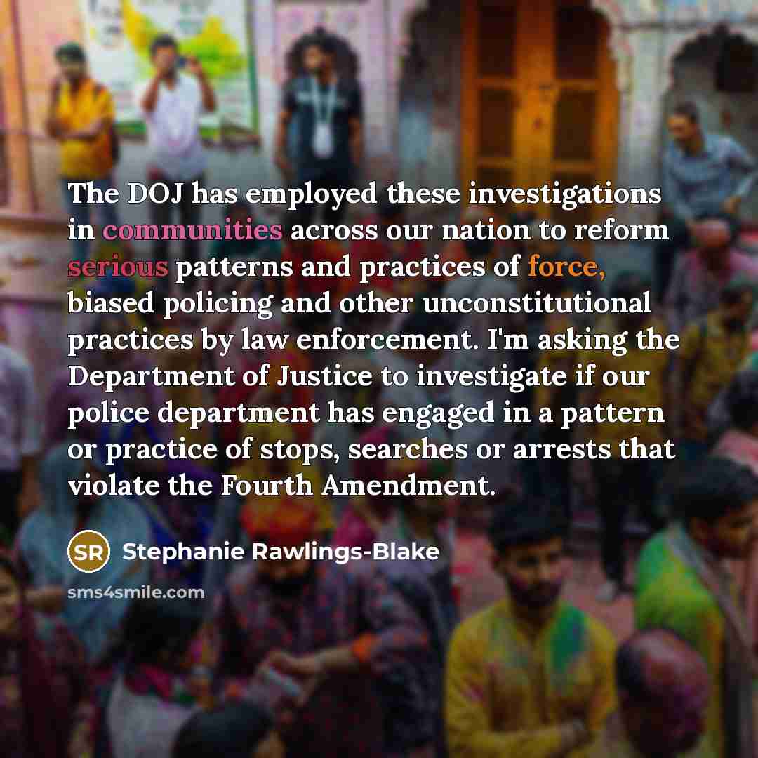 “The DOJ has employed these investigations in communities across our nation to reform serious patterns and practices of force, biased policing and other unconstitutional practices by law enforcement. I'm asking the Department of Justice to investigate if our police department has engaged in a…” quote by Stephanie Rawlings-Blake