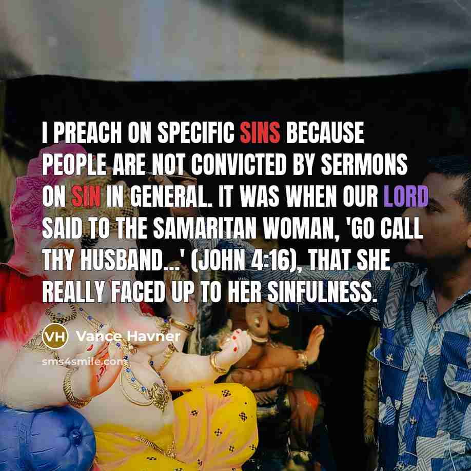 “I preach on specific sins because people are not convicted by sermons on sin in general. It was when our Lord said to the Samaritan woman, 'Go call thy husband...' (John 4:16), that she really faced up to her sinfulness.” quote by Vance Havner