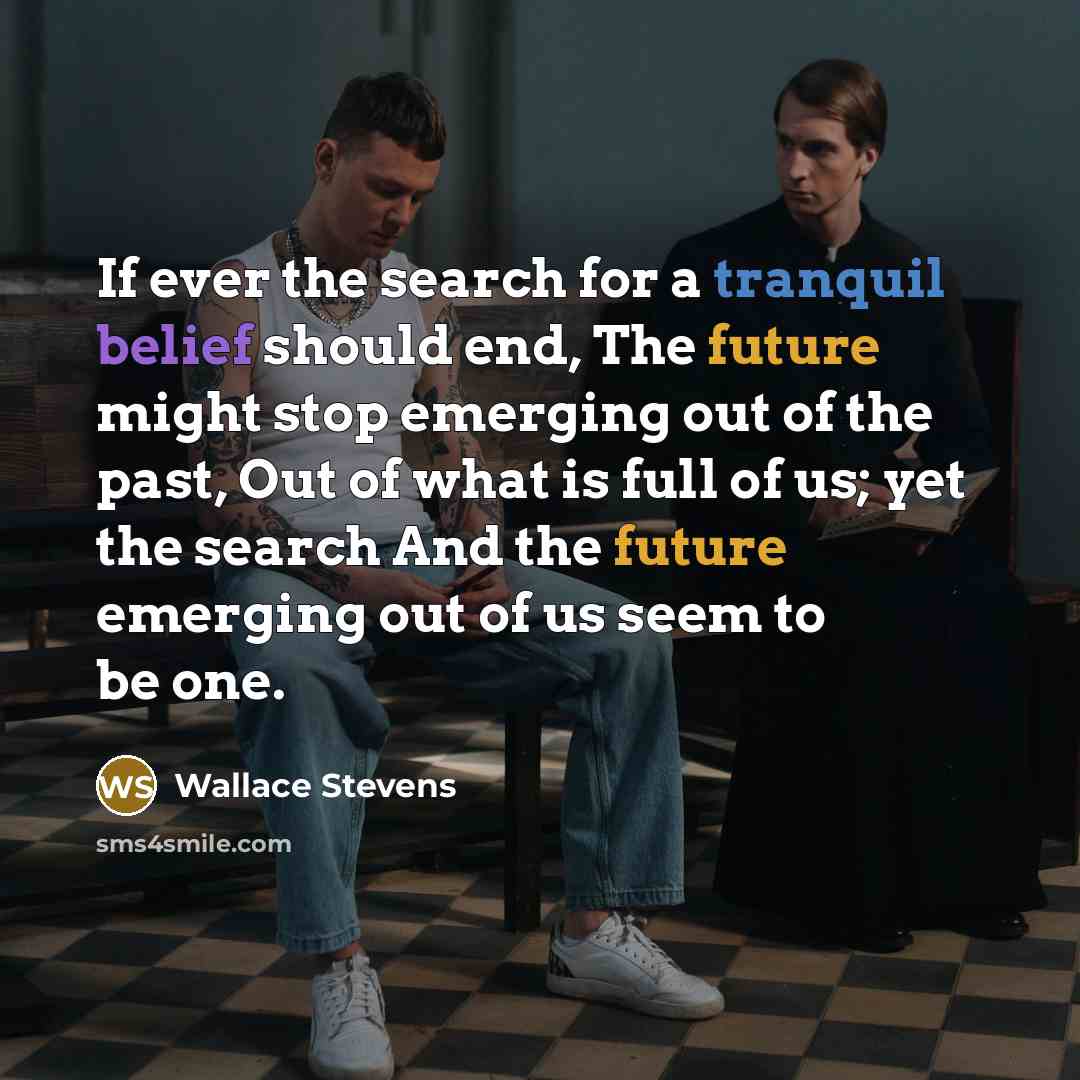 “If ever the search for a tranquil belief should end, The future might stop emerging out of the past, Out of what is full of us; yet the search And the future emerging out of us seem to be one.” quote by Wallace Stevens