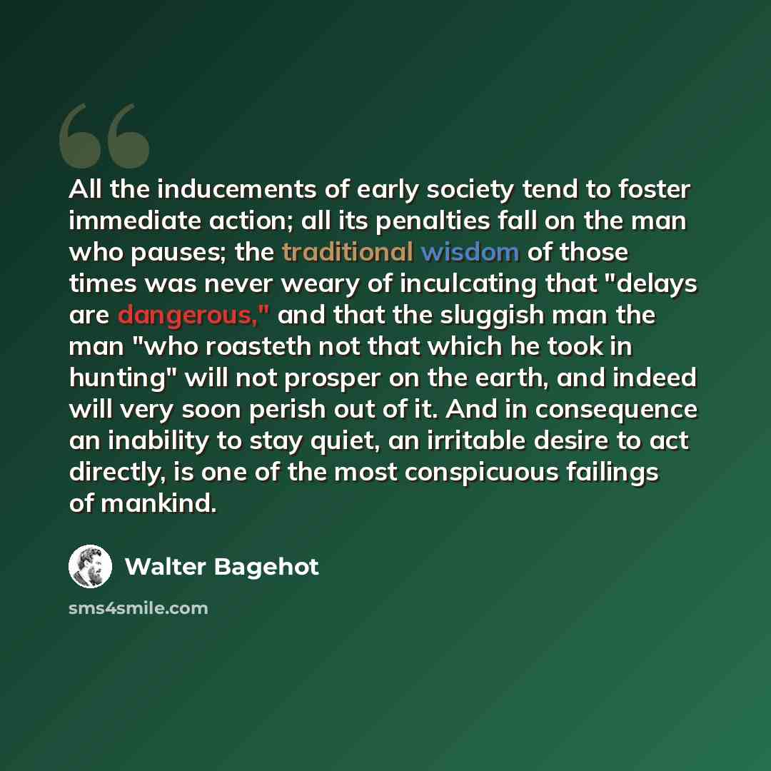“All the inducements of early society tend to foster immediate action; all its penalties fall on the man who pauses; the traditional wisdom of those times was never weary of inculcating that "delays are dangerous," and that the sluggish man the man "who roasteth not that which he took in hunting"…” quote by Walter Bagehot