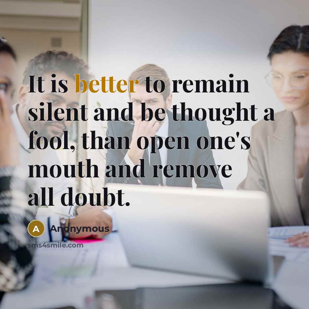 “It is better to remain silent and be thought a fool, than open one's mouth and remove all doubt.” quote by Anonymous