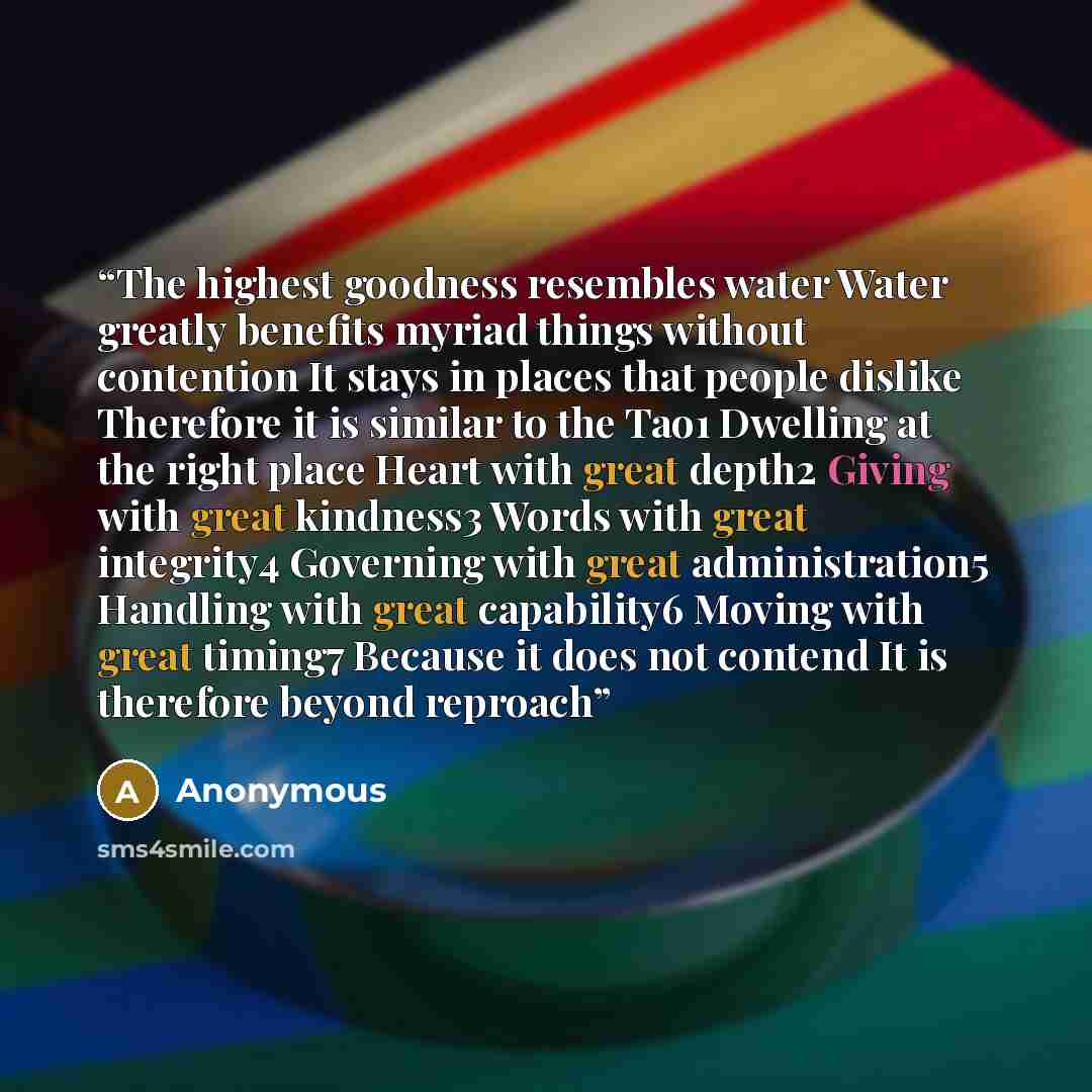 “The highest goodness resembles water Water greatly benefits myriad things without contention It stays in places that people dislike Therefore it is similar to the Tao1 Dwelling at the right place Heart with great depth2 Giving with great kindness3 Words with great integrity4 Governing with great…” quote by Anonymous