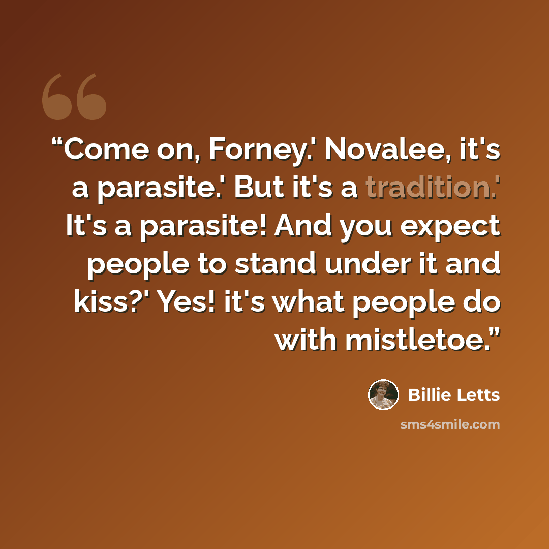 “Come on, Forney.' Novalee, it's a parasite.' But it's a tradition.' It's a parasite! And you expect people to stand under it and kiss?' Yes! it's what people do with mistletoe.” quote by Billie Letts