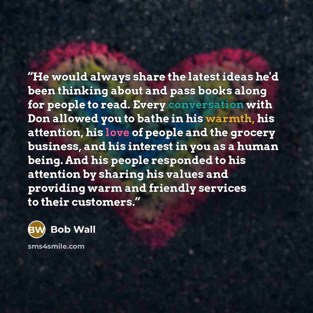 “He would always share the latest ideas he'd been thinking about and pass books along for people to read. Every conversation with Don allowed you to bathe in his warmth, his attention, his love of people and the grocery business, and his interest in you as a human being. And his people responded to…” quote by Bob Wall