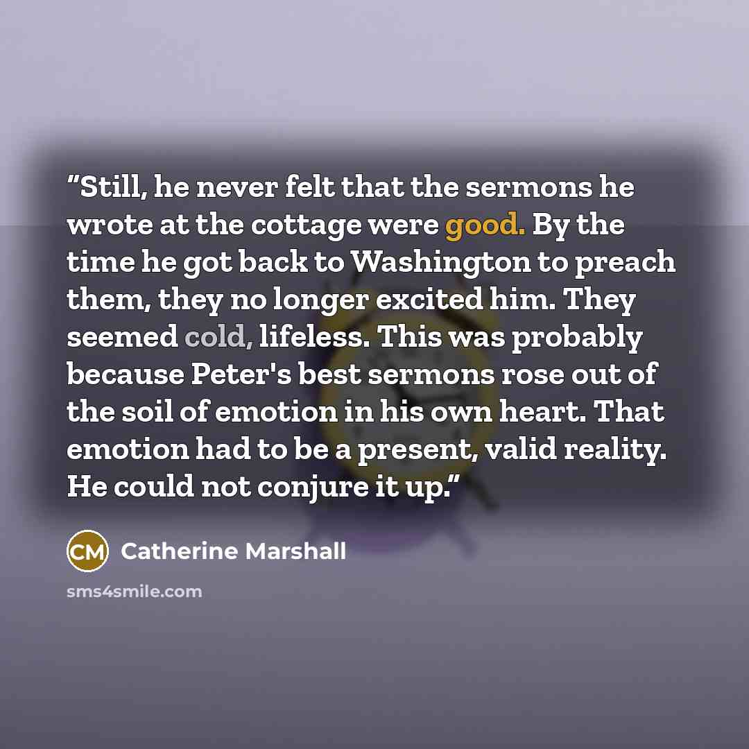 “Still, he never felt that the sermons he wrote at the cottage were good. By the time he got back to Washington to preach them, they no longer excited him. They seemed cold, lifeless. This was probably because Peter's best sermons rose out of the soil of emotion in his own heart. That emotion had…” quote by Catherine Marshall