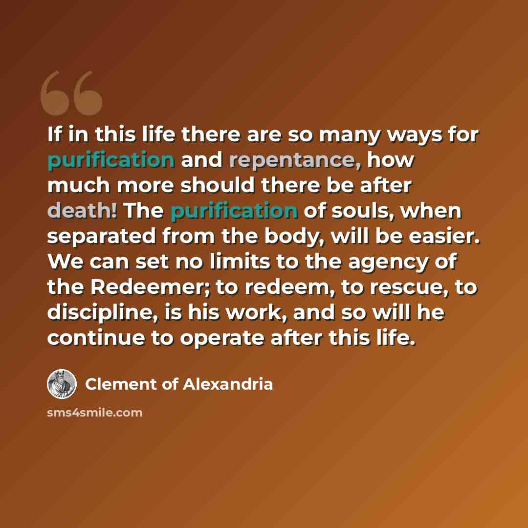 “If in this life there are so many ways for purification and repentance, how much more should there be after death! The purification of souls, when separated from the body, will be easier. We can set no limits to the agency of the Redeemer; to redeem, to rescue, to discipline, is his work, and so…” quote by Clement of Alexandria