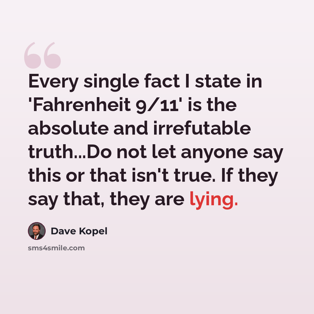 “Every single fact I state in 'Fahrenheit 9/11' is the absolute and irrefutable truth...Do not let anyone say this or that isn't true. If they say that, they are lying.” quote by Dave Kopel