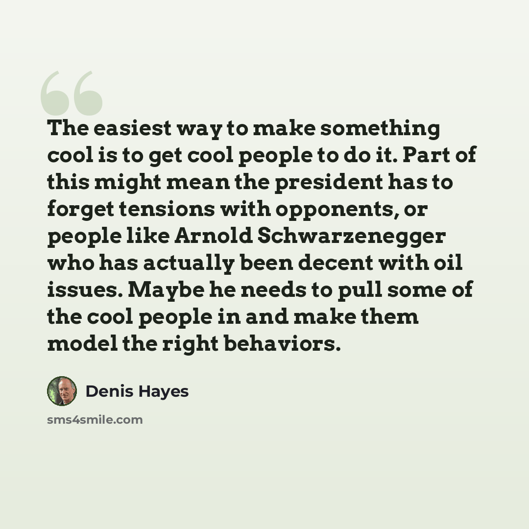 “The easiest way to make something cool is to get cool people to do it. Part of this might mean the president has to forget tensions with opponents, or people like Arnold Schwarzenegger who has actually been decent with oil issues. Maybe he needs to pull some of the cool people in and make them…” quote by Denis Hayes