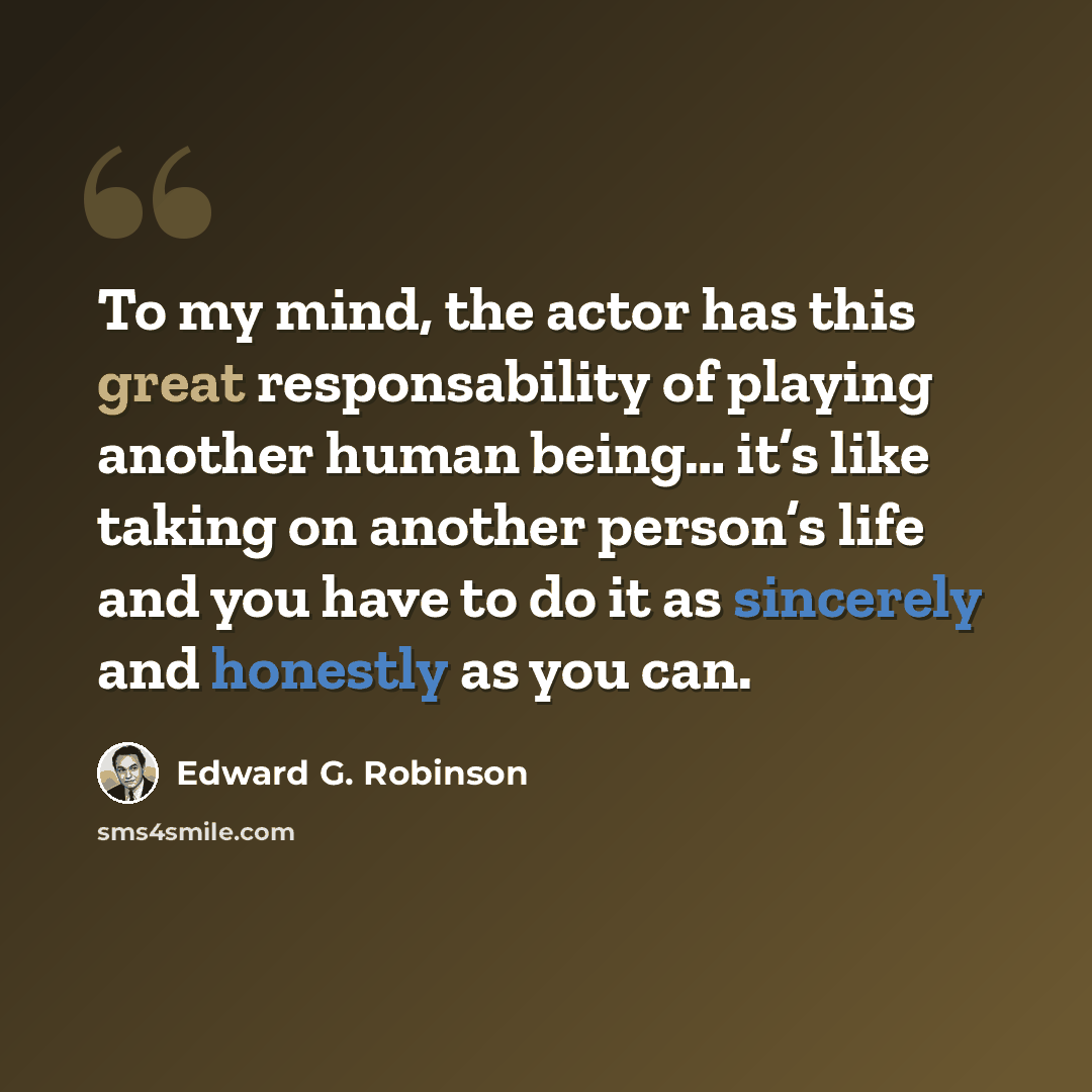“To my mind, the actor has this great responsability of playing another human being… it’s like taking on another person’s life and you have to do it as sincerely and honestly as you can.” quote by Edward G. Robinson