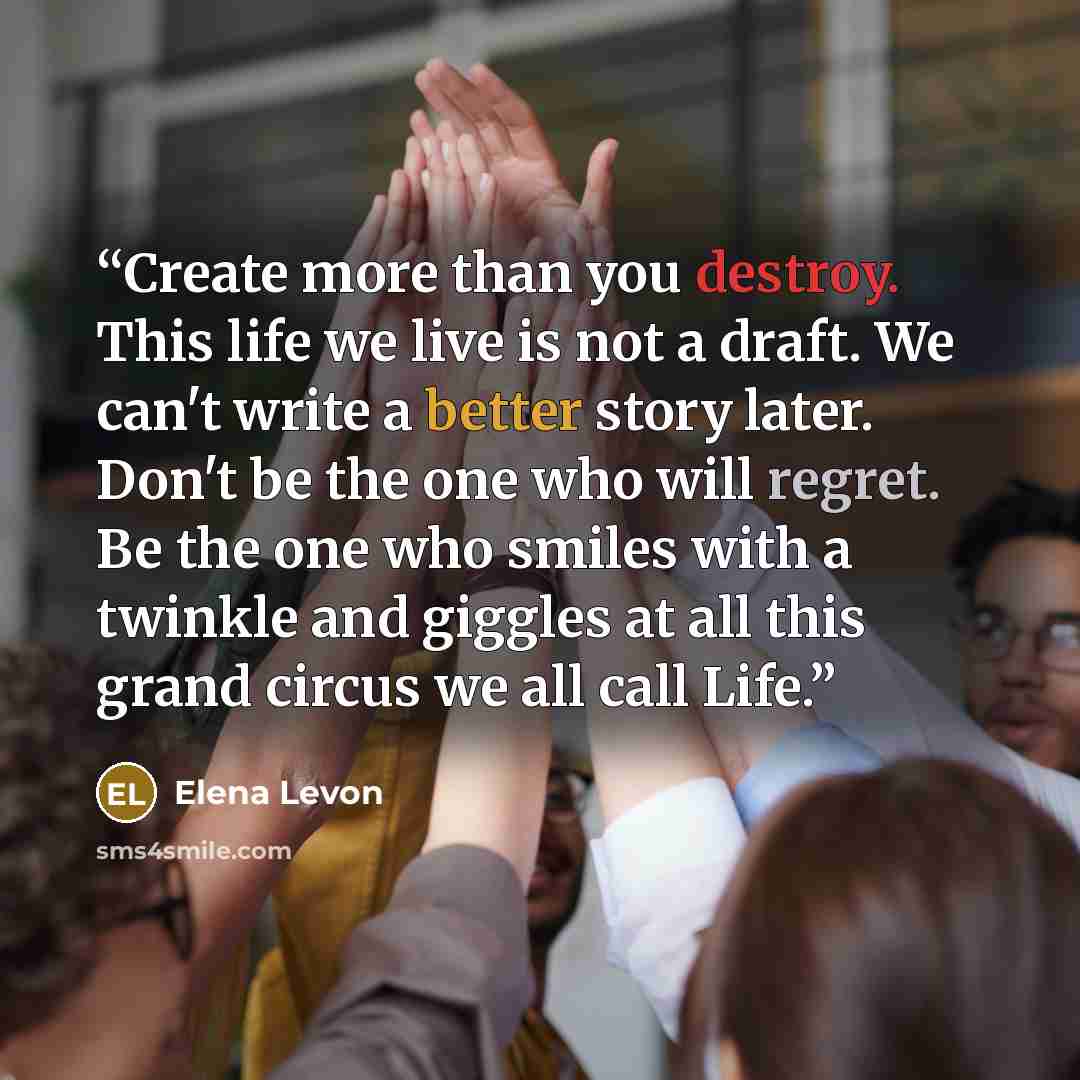 “Create more than you destroy. This life we live is not a draft. We can't write a better story later. Don't be the one who will regret. Be the one who smiles with a twinkle and giggles at all this grand circus we all call Life.” quote by Elena Levon