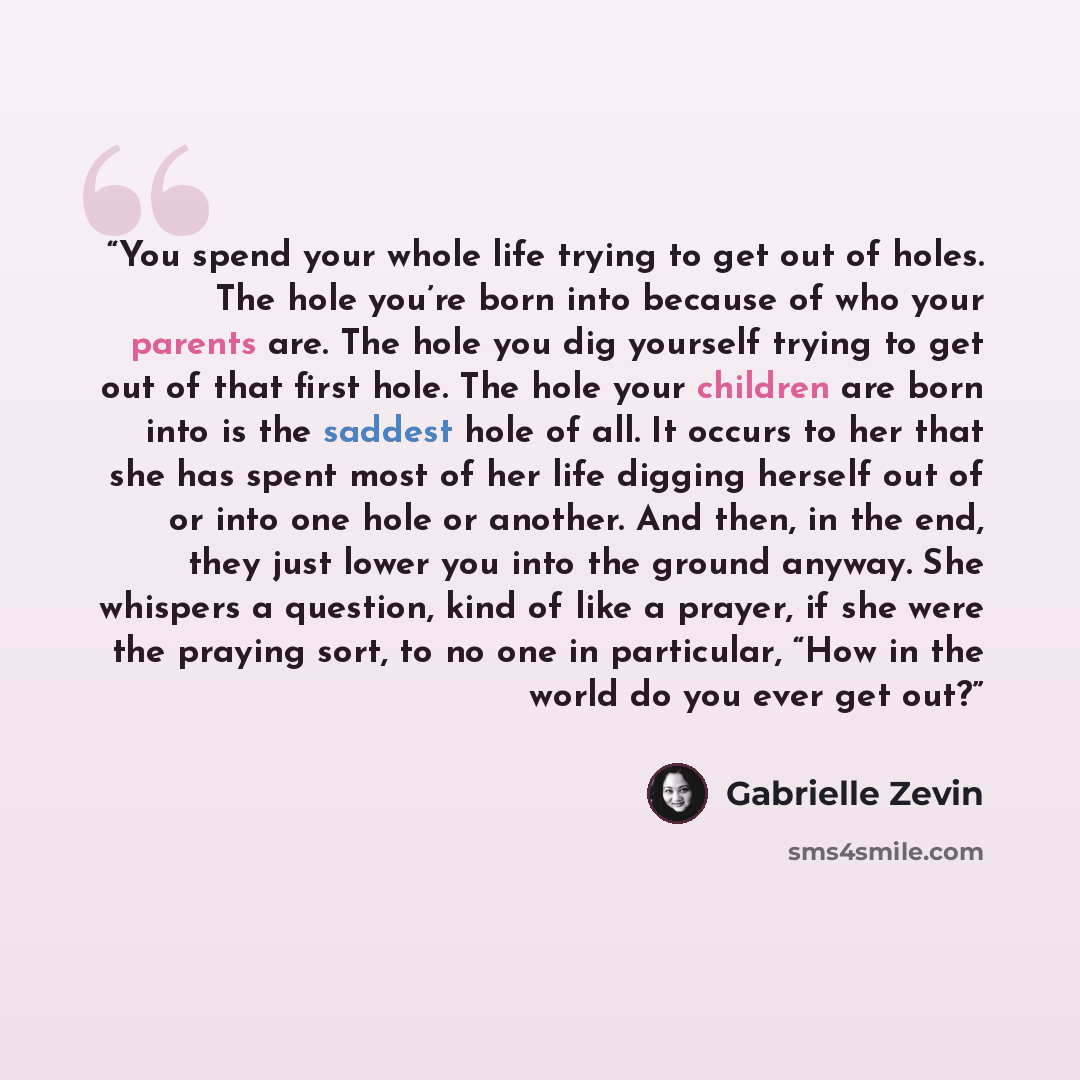 “You spend your whole life trying to get out of holes. The hole you’re born into because of who your parents are. The hole you dig yourself trying to get out of that first hole. The hole your children are born into is the saddest hole of all. It occurs to her that she has spent most of her life…” quote by Gabrielle Zevin