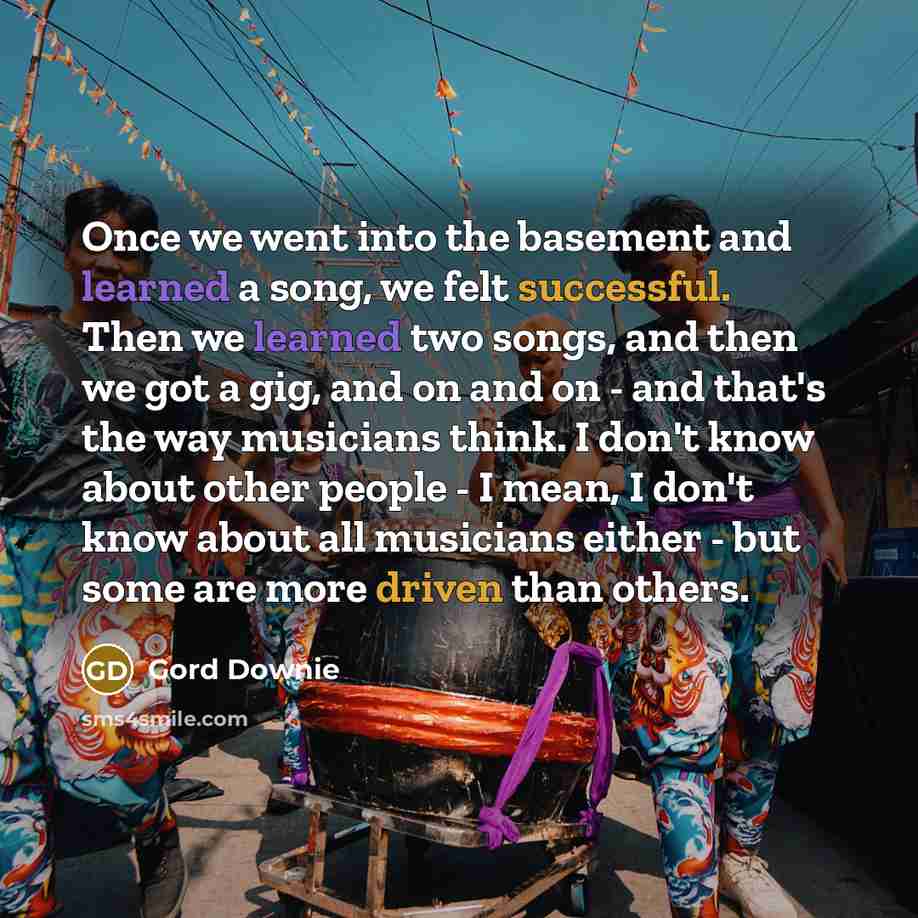 “Once we went into the basement and learned a song, we felt successful. Then we learned two songs, and then we got a gig, and on and on - and that's the way musicians think. I don't know about other people - I mean, I don't know about all musicians either - but some are more driven than others.” quote by Gord Downie
